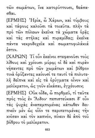 τῶν σωμάτων, ἵνα κατορύττουσι, θεάσα-
σθαι.
{ΕΡΜΗΣ} Ἠρία, ὦ Χάρων, καὶ τύμβους
καὶ τάφους καλοῦσι τὰ τοιαῦτα. πλὴν τὰ
πρὸ τῶν πόλεων ἐκεῖνα τὰ χώματα ὁρᾷς
καὶ τὰς στήλας καὶ πυραμίδας; ἐκεῖνα
πάντα νεκροδοχεῖα καὶ σωματοφυλάκιά
ἐστιν.
{ΧΑΡΩΝ} Τί οὖν ἐκεῖνοι στεφανοῦσι τοὺς
λίθους καὶ χρίουσι μύρῳ; οἱ δὲ καὶ πυρὰν
νήσαντες πρὸ τῶν χωμάτων καὶ βόθρον
τινὰ ὀρύξαντες καίουσί τε ταυτὶ τὰ πολυτε-
λῆ δεῖπνα καὶ εἰς τὰ ὀρύγματα οἶνον καὶ
μελίκρατον, ὡς γοῦν εἰκάσαι, ἐγχέουσιν;
{ΕΡΜΗΣ} Οὐκ οἶδα, ὦ πορθμεῦ, τί ταῦτα
πρὸς τοὺς ἐν Ἅιδου· πεπιστεύκασι δ' οὖν
τὰς ψυχὰς ἀναπεμπομένας κάτωθεν δει-
πνεῖν μὲν ὡς οἷόν τε περιπετομένας τὴν
κνῖσαν καὶ τὸν καπνόν, πίνειν δὲ ἀπὸ τοῦ
βόθρου τὸ μελίκρατον.
663
 