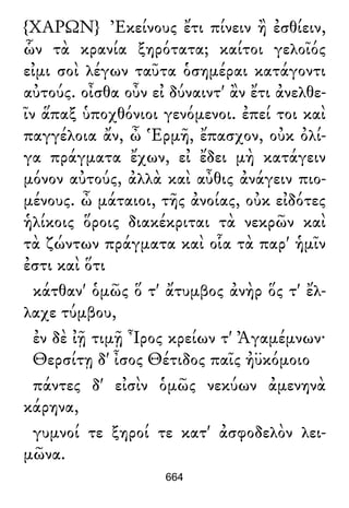 {ΧΑΡΩΝ} Ἐκείνους ἔτι πίνειν ἢ ἐσθίειν,
ὧν τὰ κρανία ξηρότατα; καίτοι γελοῖός
εἰμι σοὶ λέγων ταῦτα ὁσημέραι κατάγοντι
αὐτούς. οἶσθα οὖν εἰ δύναιντ' ἂν ἔτι ἀνελθε-
ῖν ἅπαξ ὑποχθόνιοι γενόμενοι. ἐπεί τοι καὶ
παγγέλοια ἄν, ὦ Ἑρμῆ, ἔπασχον, οὐκ ὀλί-
γα πράγματα ἔχων, εἰ ἔδει μὴ κατάγειν
μόνον αὐτούς, ἀλλὰ καὶ αὖθις ἀνάγειν πιο-
μένους. ὦ μάταιοι, τῆς ἀνοίας, οὐκ εἰδότες
ἡλίκοις ὅροις διακέκριται τὰ νεκρῶν καὶ
τὰ ζώντων πράγματα καὶ οἷα τὰ παρ' ἡμῖν
ἐστι καὶ ὅτι
κάτθαν' ὁμῶς ὅ τ' ἄτυμβος ἀνὴρ ὅς τ' ἔλ-
λαχε τύμβου,
ἐν δὲ ἰῇ τιμῇ Ἶρος κρείων τ' Ἀγαμέμνων·
Θερσίτῃ δ' ἶσος Θέτιδος παῖς ἠϋκόμοιο
πάντες δ' εἰσὶν ὁμῶς νεκύων ἀμενηνὰ
κάρηνα,
γυμνοί τε ξηροί τε κατ' ἀσφοδελὸν λει-
μῶνα.
664
 