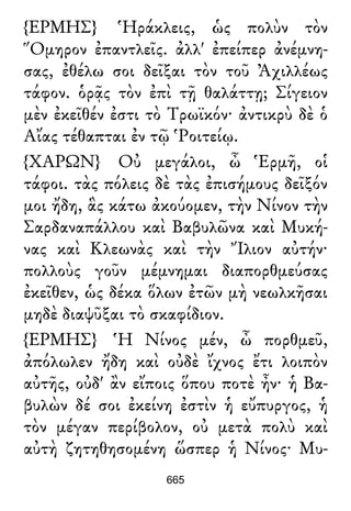 {ΕΡΜΗΣ} Ἡράκλεις, ὡς πολὺν τὸν
Ὅμηρον ἐπαντλεῖς. ἀλλ' ἐπείπερ ἀνέμνη-
σας, ἐθέλω σοι δεῖξαι τὸν τοῦ Ἀχιλλέως
τάφον. ὁρᾷς τὸν ἐπὶ τῇ θαλάττῃ; Σίγειον
μὲν ἐκεῖθέν ἐστι τὸ Τρωϊκόν· ἀντικρὺ δὲ ὁ
Αἴας τέθαπται ἐν τῷ Ῥοιτείῳ.
{ΧΑΡΩΝ} Οὐ μεγάλοι, ὦ Ἑρμῆ, οἱ
τάφοι. τὰς πόλεις δὲ τὰς ἐπισήμους δεῖξόν
μοι ἤδη, ἃς κάτω ἀκούομεν, τὴν Νίνον τὴν
Σαρδαναπάλλου καὶ Βαβυλῶνα καὶ Μυκή-
νας καὶ Κλεωνὰς καὶ τὴν Ἴλιον αὐτήν·
πολλοὺς γοῦν μέμνημαι διαπορθμεύσας
ἐκεῖθεν, ὡς δέκα ὅλων ἐτῶν μὴ νεωλκῆσαι
μηδὲ διαψῦξαι τὸ σκαφίδιον.
{ΕΡΜΗΣ} Ἡ Νίνος μέν, ὦ πορθμεῦ,
ἀπόλωλεν ἤδη καὶ οὐδὲ ἴχνος ἔτι λοιπὸν
αὐτῆς, οὐδ' ἂν εἴποις ὅπου ποτὲ ἦν· ἡ Βα-
βυλὼν δέ σοι ἐκείνη ἐστὶν ἡ εὔπυργος, ἡ
τὸν μέγαν περίβολον, οὐ μετὰ πολὺ καὶ
αὐτὴ ζητηθησομένη ὥσπερ ἡ Νίνος· Μυ-
665
 