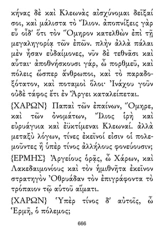 κήνας δὲ καὶ Κλεωνὰς αἰσχύνομαι δεῖξαί
σοι, καὶ μάλιστα τὸ Ἴλιον. ἀποπνίξεις γὰρ
εὖ οἶδ' ὅτι τὸν Ὅμηρον κατελθὼν ἐπὶ τῇ
μεγαληγορίᾳ τῶν ἐπῶν. πλὴν ἀλλὰ πάλαι
μὲν ἦσαν εὐδαίμονες, νῦν δὲ τεθνᾶσι καὶ
αὗται· ἀποθνήσκουσι γάρ, ὦ πορθμεῦ, καὶ
πόλεις ὥσπερ ἄνθρωποι, καὶ τὸ παραδο-
ξότατον, καὶ ποταμοὶ ὅλοι· Ἰνάχου γοῦν
οὐδὲ τάφος ἔτι ἐν Ἄργει καταλείπεται.
{ΧΑΡΩΝ} Παπαὶ τῶν ἐπαίνων, Ὅμηρε,
καὶ τῶν ὀνομάτων, Ἴλιος ἱρὴ καὶ
εὐρυάγυια καὶ ἐϋκτίμεναι Κλεωναί. ἀλλὰ
μεταξὺ λόγων, τίνες ἐκεῖνοί εἰσιν οἱ πολε-
μοῦντες ἢ ὑπὲρ τίνος ἀλλήλους φονεύουσιν;
{ΕΡΜΗΣ} Ἀργείους ὁρᾷς, ὦ Χάρων, καὶ
Λακεδαιμονίους καὶ τὸν ἡμιθνῆτα ἐκεῖνον
στρατηγὸν Ὀθρυάδαν τὸν ἐπιγράφοντα τὸ
τρόπαιον τῷ αὑτοῦ αἵματι.
{ΧΑΡΩΝ} Ὑπὲρ τίνος δ' αὐτοῖς, ὦ
Ἑρμῆ, ὁ πόλεμος;
666
 