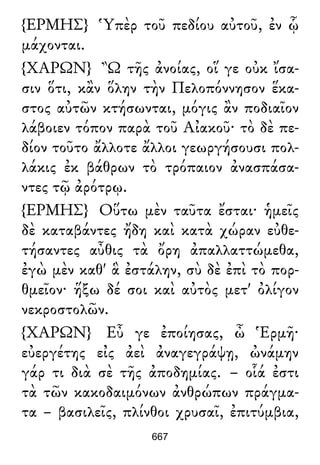 {ΕΡΜΗΣ} Ὑπὲρ τοῦ πεδίου αὐτοῦ, ἐν ᾧ
μάχονται.
{ΧΑΡΩΝ} Ὢ τῆς ἀνοίας, οἵ γε οὐκ ἴσα-
σιν ὅτι, κἂν ὅλην τὴν Πελοπόννησον ἕκα-
στος αὐτῶν κτήσωνται, μόγις ἂν ποδιαῖον
λάβοιεν τόπον παρὰ τοῦ Αἰακοῦ· τὸ δὲ πε-
δίον τοῦτο ἄλλοτε ἄλλοι γεωργήσουσι πολ-
λάκις ἐκ βάθρων τὸ τρόπαιον ἀνασπάσα-
ντες τῷ ἀρότρῳ.
{ΕΡΜΗΣ} Οὕτω μὲν ταῦτα ἔσται· ἡμεῖς
δὲ καταβάντες ἤδη καὶ κατὰ χώραν εὐθε-
τήσαντες αὖθις τὰ ὄρη ἀπαλλαττώμεθα,
ἐγὼ μὲν καθ' ἃ ἐστάλην, σὺ δὲ ἐπὶ τὸ πορ-
θμεῖον· ἥξω δέ σοι καὶ αὐτὸς μετ' ὀλίγον
νεκροστολῶν.
{ΧΑΡΩΝ} Εὖ γε ἐποίησας, ὦ Ἑρμῆ·
εὐεργέτης εἰς ἀεὶ ἀναγεγράψῃ, ὠνάμην
γάρ τι διὰ σὲ τῆς ἀποδημίας. – οἷά ἐστι
τὰ τῶν κακοδαιμόνων ἀνθρώπων πράγμα-
τα – βασιλεῖς, πλίνθοι χρυσαῖ, ἐπιτύμβια,
667
 
