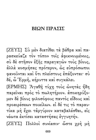 ΒΙΩΝ ΠΡΑΣΙΣ
{ΖΕΥΣ} Σὺ μὲν διατίθει τὰ βάθρα καὶ πα-
ρασκεύαζε τὸν τόπον τοῖς ἀφικνουμένοις,
σὺ δὲ στῆσον ἑξῆς παραγαγὼν τοὺς βίους,
ἀλλὰ κοσμήσας πρότερον, ὡς εὐπρόσωποι
φανοῦνται καὶ ὅτι πλείστους ἐπάξονται· σὺ
δέ, ὦ Ἑρμῆ, κήρυττε καὶ συγκάλει.
{ΕΡΜΗΣ} Ἀγαθῇ τύχῃ τοὺς ὠνητὰς ἤδη
παρεῖναι πρὸς τὸ πωλητήριον. ἀποκηρύξο-
μεν δὲ βίους φιλοσόφους παντὸς εἴδους καὶ
προαιρέσεων ποικίλων. εἰ δέ τις τὸ παραυ-
τίκα μὴ ἔχει τἀργύριον καταβαλέσθαι, εἰς
νέωτα ἐκτίσει καταστήσας ἐγγυητήν.
{ΖΕΥΣ} Πολλοὶ συνίασιν· ὥστε χρὴ μὴ
669
 