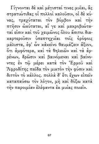 Γίγνονται δὲ καὶ μέγισταί τινες μυῖαι, ἃς
στρατιώτιδας οἱ πολλοὶ καλοῦσιν, οἱ δὲ κύ-
νας, τραχύταται τὸν βόμβον καὶ τὴν
πτῆσιν ὠκύταται, αἵ γε καὶ μακροβιώτα-
ταί εἰσιν καὶ τοῦ χειμῶνος ὅλου ἄσιτοι δια-
καρτεροῦσιν ὑπεπτηχυῖαι τοῖς ὀρόφοις
μάλιστα, ἐφ' ὧν κἀκεῖνο θαυμάζειν ἄξιον,
ὅτι ἀμφότερα, καὶ τὰ θηλειῶν καὶ τὰ ἀρ-
ρένων, δρῶσιν καὶ βαινόμεναι καὶ βαίνο-
ντες ἐν τῷ μέρει κατὰ τὸν Ἑρμοῦ καὶ
Ἀφροδίτης παῖδα τὸν μικτὸν τὴν φύσιν καὶ
διττὸν τὸ κάλλος. πολλὰ δ' ἔτι ἔχων εἰπεῖν
καταπαύσω τὸν λόγον, μὴ καὶ δόξω κατὰ
τὴν παροιμίαν ἐλέφαντα ἐκ μυίας ποιεῖν.
67
 