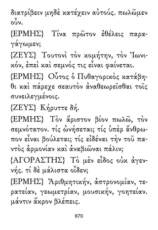διατρίβειν μηδὲ κατέχειν αὐτούς. πωλῶμεν
οὖν.
{ΕΡΜΗΣ} Τίνα πρῶτον ἐθέλεις παρα-
γάγωμεν;
{ΖΕΥΣ} Τουτονὶ τὸν κομήτην, τὸν Ἰωνι-
κόν, ἐπεὶ καὶ σεμνός τις εἶναι φαίνεται.
{ΕΡΜΗΣ} Οὗτος ὁ Πυθαγορικὸς κατάβη-
θι καὶ πάρεχε σεαυτὸν ἀναθεωρεῖσθαι τοῖς
συνειλεγμένοις.
{ΖΕΥΣ} Κήρυττε δή.
{ΕΡΜΗΣ} Τὸν ἄριστον βίον πωλῶ, τὸν
σεμνότατον. τίς ὠνήσεται; τίς ὑπὲρ ἄνθρω-
πον εἶναι βούλεται; τίς εἰδέναι τὴν τοῦ πα-
ντὸς ἁρμονίαν καὶ ἀναβιῶναι πάλιν;
{ΑΓΟΡΑΣΤΗΣ} Τὸ μὲν εἶδος οὐκ ἀγεν-
νής. τί δὲ μάλιστα οἶδεν;
{ΕΡΜΗΣ} Ἀριθμητικήν, ἀστρονομίαν, τε-
ρατείαν, γεωμετρίαν, μουσικήν, γοητείαν.
μάντιν ἄκρον βλέπεις.
670
 