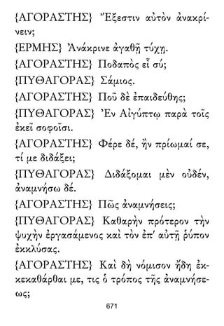 {ΑΓΟΡΑΣΤΗΣ} Ἔξεστιν αὐτὸν ἀνακρί-
νειν;
{ΕΡΜΗΣ} Ἀνάκρινε ἀγαθῇ τύχῃ.
{ΑΓΟΡΑΣΤΗΣ} Ποδαπὸς εἶ σύ;
{ΠΥΘΑΓΟΡΑΣ} Σάμιος.
{ΑΓΟΡΑΣΤΗΣ} Ποῦ δὲ ἐπαιδεύθης;
{ΠΥΘΑΓΟΡΑΣ} Ἐν Αἰγύπτῳ παρὰ τοῖς
ἐκεῖ σοφοῖσι.
{ΑΓΟΡΑΣΤΗΣ} Φέρε δέ, ἢν πρίωμαί σε,
τί με διδάξει;
{ΠΥΘΑΓΟΡΑΣ} ∆ιδάξομαι μὲν οὐδέν,
ἀναμνήσω δέ.
{ΑΓΟΡΑΣΤΗΣ} Πῶς ἀναμνήσεις;
{ΠΥΘΑΓΟΡΑΣ} Καθαρὴν πρότερον τὴν
ψυχὴν ἐργασάμενος καὶ τὸν ἐπ' αὐτῇ ῥύπον
ἐκκλύσας.
{ΑΓΟΡΑΣΤΗΣ} Καὶ δὴ νόμισον ἤδη ἐκ-
κεκαθάρθαι με, τις ὁ τρόπος τῆς ἀναμνήσε-
ως;
671
 