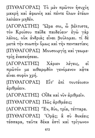{ΠΥΘΑΓΟΡΑΣ} Τὸ μὲν πρῶτον ἡσυχίη
μακρὴ καὶ ἀφωνίη καὶ πέντε ὅλων ἐτέων
λαλέειν μηδέν.
{ΑΓΟΡΑΣΤΗΣ} Ὥρα σοι, ὦ βέλτιστε,
τὸν Κροίσου παῖδα παιδεύειν· ἐγὼ γὰρ
λάλος, οὐκ ἀνδριὰς εἶναι βούλομαι. τί δὲ
μετὰ τὴν σιωπὴν ὅμως καὶ τὴν πενταετίαν;
{ΠΥΘΑΓΟΡΑΣ} Μουσουργίῃ καὶ γεωμε-
τρίῃ ἐνασκήσεαι.
{ΑΓΟΡΑΣΤΗΣ} Χάριεν λέγεις, εἰ
πρῶτόν με κιθαρῳδὸν γενόμενον κᾆτα
εἶναι σοφὸν χρή.
{ΠΥΘΑΓΟΡΑΣ} Εἶτ' ἐπὶ τουτέοισιν
ἀριθμέειν.
{ΑΓΟΡΑΣΤΗΣ} Οἶδα καὶ νῦν ἀριθμεῖν.
{ΠΥΘΑΓΟΡΑΣ} Πῶς ἀριθμέεις;
{ΑΓΟΡΑΣΤΗΣ} Ἕν, δύο, τρία, τέτταρα.
{ΠΥΘΑΓΟΡΑΣ} Ὁρᾷς; ἃ σὺ δοκέεις
τέσσαρα, ταῦτα δέκα ἐστὶ καὶ τρίγωνον
672
 