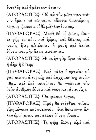 ἐντελὲς καὶ ἡμέτερον ὅρκιον.
{ΑΓΟΡΑΣΤΗΣ} Οὐ μὰ τὸν μέγιστον τοί-
νυν ὅρκον τὰ τέτταρα, οὔποτε θειοτέρους
λόγους ἤκουσα οὐδὲ μᾶλλον ἱερούς.
{ΠΥΘΑΓΟΡΑΣ} Μετὰ δέ, ὦ ξεῖνε, εἴσε-
αι γῆς τε πέρι καὶ ἠέρος καὶ ὕδατος καὶ
πυρὸς ἥτις αὐτέοισιν ἡ φορὴ καὶ ὁκοῖα
ἐόντα μορφὴν ὅκως κινέονται.
{ΑΓΟΡΑΣΤΗΣ} Μορφὴν γὰρ ἔχει τὸ πῦρ
ἢ ἀὴρ ἢ ὕδωρ;
{ΠΥΘΑΓΟΡΑΣ} Καὶ μάλα ἐμφανέα· οὐ
γὰρ οἷά τε ἀμορφίῃ καὶ ἀσχημοσύνῃ κινέε-
σθαι. καὶ ἐπὶ τουτέοισι δὲ γνώσεαι τὸν
θεὸν ἀριθμὸν ἐόντα καὶ νόον καὶ ἁρμονίην.
{ΑΓΟΡΑΣΤΗΣ} Θαυμάσια λέγεις.
{ΠΥΘΑΓΟΡΑΣ} Πρὸς δὲ τοῖσδεσι τοῖσιν
εἰρημένοισι καὶ σεωυτὸν ἕνα δοκέοντα ἄλ-
λον ὁρεόμενον καὶ ἄλλον ἐόντα εἴσεαι.
{ΑΓΟΡΑΣΤΗΣ} Τί φής; ἄλλος εἰμὶ καὶ
673
 