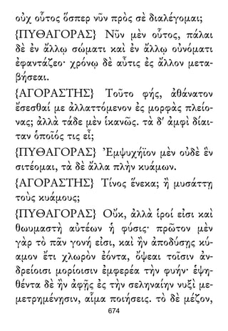 οὐχ οὗτος ὅσπερ νῦν πρὸς σὲ διαλέγομαι;
{ΠΥΘΑΓΟΡΑΣ} Νῦν μὲν οὗτος, πάλαι
δὲ ἐν ἄλλῳ σώματι καὶ ἐν ἄλλῳ οὐνόματι
ἐφαντάζεο· χρόνῳ δὲ αὖτις ἐς ἄλλον μετα-
βήσεαι.
{ΑΓΟΡΑΣΤΗΣ} Τοῦτο φής, ἀθάνατον
ἔσεσθαί με ἀλλαττόμενον ἐς μορφὰς πλείο-
νας; ἀλλὰ τάδε μὲν ἱκανῶς. τὰ δ' ἀμφὶ δίαι-
ταν ὁποῖός τις εἶ;
{ΠΥΘΑΓΟΡΑΣ} Ἐμψυχήϊον μὲν οὐδὲ ἓν
σιτέομαι, τὰ δὲ ἄλλα πλὴν κυάμων.
{ΑΓΟΡΑΣΤΗΣ} Τίνος ἕνεκα; ἢ μυσάττῃ
τοὺς κυάμους;
{ΠΥΘΑΓΟΡΑΣ} Οὔκ, ἀλλὰ ἱροί εἰσι καὶ
θωυμαστὴ αὐτέων ἡ φύσις· πρῶτον μὲν
γὰρ τὸ πᾶν γονή εἰσι, καὶ ἢν ἀποδύσῃς κύ-
αμον ἔτι χλωρὸν ἐόντα, ὄψεαι τοῖσιν ἀν-
δρείοισι μορίοισιν ἐμφερέα τὴν φυήν· ἑψη-
θέντα δὲ ἢν ἀφῇς ἐς τὴν σεληναίην νυξὶ με-
μετρημένῃσιν, αἷμα ποιήσεις. τὸ δὲ μέζον,
674
 