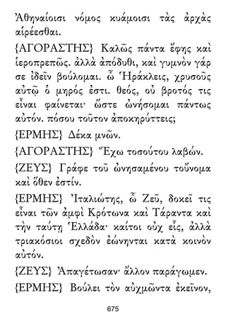 Ἀθηναίοισι νόμος κυάμοισι τὰς ἀρχὰς
αἱρέεσθαι.
{ΑΓΟΡΑΣΤΗΣ} Καλῶς πάντα ἔφης καὶ
ἱεροπρεπῶς. ἀλλὰ ἀπόδυθι, καὶ γυμνὸν γάρ
σε ἰδεῖν βούλομαι. ὦ Ἡράκλεις, χρυσοῦς
αὐτῷ ὁ μηρός ἐστι. θεός, οὐ βροτός τις
εἶναι φαίνεται· ὥστε ὠνήσομαι πάντως
αὐτόν. πόσου τοῦτον ἀποκηρύττεις;
{ΕΡΜΗΣ} ∆έκα μνῶν.
{ΑΓΟΡΑΣΤΗΣ} Ἔχω τοσούτου λαβών.
{ΖΕΥΣ} Γράφε τοῦ ὠνησαμένου τοὔνομα
καὶ ὅθεν ἐστίν.
{ΕΡΜΗΣ} Ἰταλιώτης, ὦ Ζεῦ, δοκεῖ τις
εἶναι τῶν ἀμφὶ Κρότωνα καὶ Τάραντα καὶ
τὴν ταύτῃ Ἑλλάδα· καίτοι οὐχ εἷς, ἀλλὰ
τριακόσιοι σχεδὸν ἐώνηνται κατὰ κοινὸν
αὐτόν.
{ΖΕΥΣ} Ἀπαγέτωσαν· ἄλλον παράγωμεν.
{ΕΡΜΗΣ} Βούλει τὸν αὐχμῶντα ἐκεῖνον,
675
 