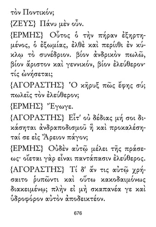 τὸν Ποντικόν;
{ΖΕΥΣ} Πάνυ μὲν οὖν.
{ΕΡΜΗΣ} Οὗτος ὁ τὴν πήραν ἐξηρτη-
μένος, ὁ ἐξωμίας, ἐλθὲ καὶ περίιθι ἐν κύ-
κλῳ τὸ συνέδριον. βίον ἀνδρικὸν πωλῶ,
βίον ἄριστον καὶ γεννικόν, βίον ἐλεύθερον·
τίς ὠνήσεται;
{ΑΓΟΡΑΣΤΗΣ} Ὁ κῆρυξ πῶς ἔφης σύ;
πωλεῖς τὸν ἐλεύθερον;
{ΕΡΜΗΣ} Ἔγωγε.
{ΑΓΟΡΑΣΤΗΣ} Εἶτ' οὐ δέδιας μή σοι δι-
κάσηται ἀνδραποδισμοῦ ἢ καὶ προκαλέση-
ταί σε εἰς Ἄρειον πάγον;
{ΕΡΜΗΣ} Οὐδὲν αὐτῷ μέλει τῆς πράσε-
ως· οἴεται γὰρ εἶναι παντάπασιν ἐλεύθερος.
{ΑΓΟΡΑΣΤΗΣ} Τί δ' ἄν τις αὐτῷ χρή-
σαιτο ῥυπῶντι καὶ οὕτω κακοδαιμόνως
διακειμένῳ; πλὴν εἰ μὴ σκαπανέα γε καὶ
ὑδροφόρον αὐτὸν ἀποδεικτέον.
676
 