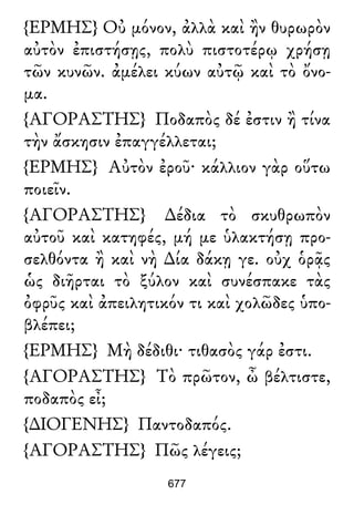 {ΕΡΜΗΣ} Οὐ μόνον, ἀλλὰ καὶ ἢν θυρωρὸν
αὐτὸν ἐπιστήσῃς, πολὺ πιστοτέρῳ χρήσῃ
τῶν κυνῶν. ἀμέλει κύων αὐτῷ καὶ τὸ ὄνο-
μα.
{ΑΓΟΡΑΣΤΗΣ} Ποδαπὸς δέ ἐστιν ἢ τίνα
τὴν ἄσκησιν ἐπαγγέλλεται;
{ΕΡΜΗΣ} Αὐτὸν ἐροῦ· κάλλιον γὰρ οὕτω
ποιεῖν.
{ΑΓΟΡΑΣΤΗΣ} ∆έδια τὸ σκυθρωπὸν
αὐτοῦ καὶ κατηφές, μή με ὑλακτήσῃ προ-
σελθόντα ἢ καὶ νὴ ∆ία δάκῃ γε. οὐχ ὁρᾷς
ὡς διῆρται τὸ ξύλον καὶ συνέσπακε τὰς
ὀφρῦς καὶ ἀπειλητικόν τι καὶ χολῶδες ὑπο-
βλέπει;
{ΕΡΜΗΣ} Μὴ δέδιθι· τιθασὸς γάρ ἐστι.
{ΑΓΟΡΑΣΤΗΣ} Τὸ πρῶτον, ὦ βέλτιστε,
ποδαπὸς εἶ;
{∆ΙΟΓΕΝΗΣ} Παντοδαπός.
{ΑΓΟΡΑΣΤΗΣ} Πῶς λέγεις;
677
 