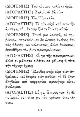 {∆ΙΟΓΕΝΗΣ} Τοῦ κόσμου πολίτην ὁρᾷς.
{ΑΓΟΡΑΣΤΗΣ} Ζηλοῖς δὲ δὴ τίνα;
{∆ΙΟΓΕΝΗΣ} Τὸν Ἡρακλέα.
{ΑΓΟΡΑΣΤΗΣ} Τί οὖν οὐχὶ καὶ λεοντῆν
ἀμπέχῃ; τὸ μὲν γὰρ ξύλον ἔοικας αὐτῷ.
{∆ΙΟΓΕΝΗΣ} Τουτί μοι λεοντῆ, τὸ τρι-
βώνιον. στρατεύομαι δὲ ὥσπερ ἐκεῖνος ἐπὶ
τὰς ἡδονάς, οὐ κελευστός, ἀλλὰ ἑκούσιος,
ἐκκαθᾶραι τὸν βίον προαιρούμενος.
{ΑΓΟΡΑΣΤΗΣ} Εὖ γε τῆς προαιρέσεως.
ἀλλὰ τί μάλιστα εἰδέναι σε φῶμεν; ἢ τίνα
τὴν τέχνην ἔχεις;
{∆ΙΟΓΕΝΗΣ} Ἐλευθερωτής εἰμι τῶν ἀν-
θρώπων καὶ ἰατρὸς τῶν παθῶν· τὸ δὲ ὅλον
ἀληθείας καὶ παρρησίας προφήτης εἶναι
βούλομαι.
{ΑΓΟΡΑΣΤΗΣ} Εὖ γε, ὦ προφῆτα· ἢν δὲ
πρίωμαί σε, τίνα με τὸν τρόπον διασκή-
σεις;
678
 