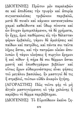 {∆ΙΟΓΕΝΗΣ} Πρῶτον μὲν παραλαβών
σε καὶ ἀποδύσας τὴν τρυφὴν καὶ ἀπορίᾳ
συγκατακλείσας τριβώνιον περιβαλῶ,
μετὰ δὲ πονεῖν καὶ κάμνειν καταναγκάσω
χαμαὶ καθεύδοντα καὶ ὕδωρ πίνοντα καὶ
ὧν ἔτυχεν ἐμπιμπλάμενον, τὰ δὲ χρήματα,
ἢν ἔχῃς, ἐμοὶ πειθόμενος εἰς τὴν θάλατταν
φέρων ἐμβαλεῖς, γάμου δὲ ἀμελήσεις καὶ
παίδων καὶ πατρίδος, καὶ πάντα σοι ταῦτα
λῆρος ἔσται, καὶ τὴν πατρῴαν οἰκίαν ἀπο-
λιπὼν ἢ τάφον οἰκήσεις ἢ πυργίον ἔρημον
ἢ καὶ πίθον· ἡ πήρα δέ σοι θέρμων ἔσται
μεστὴ καὶ ὀπισθογράφων βιβλίων· καὶ
οὕτως ἔχων εὐδαιμονέστερος εἶναι φήσεις
τοῦ μεγάλου βασιλέως. ἢν μαστιγοῖ δέ τις
ἢ στρεβλοῖ, τούτων οὐδὲν ἀνιαρὸν ἡγήσῃ.
{ΑΓΟΡΑΣΤΗΣ} Πῶς τοῦτο φὴς τὸ μὴ
ἀλγεῖν μαστιγούμενον; οὐ γὰρ χελώνης ἢ
καράβου τὸ δέρμα περιβέβλημαι.
{∆ΙΟΓΕΝΗΣ} Τὸ Εὐριπίδειον ἐκεῖνο ζη-
679
 