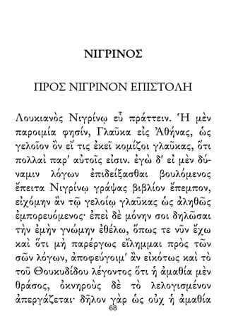 ΝΙΓΡΙΝΟΣ
ΠΡΟΣ ΝΙΓΡΙΝΟΝ ΕΠΙΣΤΟΛΗ
Λουκιανὸς Νιγρίνῳ εὖ πράττειν. Ἡ μὲν
παροιμία φησίν, Γλαῦκα εἰς Ἀθήνας, ὡς
γελοῖον ὂν εἴ τις ἐκεῖ κομίζοι γλαῦκας, ὅτι
πολλαὶ παρ' αὐτοῖς εἰσιν. ἐγὼ δ' εἰ μὲν δύ-
ναμιν λόγων ἐπιδείξασθαι βουλόμενος
ἔπειτα Νιγρίνῳ γράψας βιβλίον ἔπεμπον,
εἰχόμην ἂν τῷ γελοίῳ γλαῦκας ὡς ἀληθῶς
ἐμπορευόμενος· ἐπεὶ δὲ μόνην σοι δηλῶσαι
τὴν ἐμὴν γνώμην ἐθέλω, ὅπως τε νῦν ἔχω
καὶ ὅτι μὴ παρέργως εἴλημμαι πρὸς τῶν
σῶν λόγων, ἀποφεύγοιμ' ἂν εἰκότως καὶ τὸ
τοῦ Θουκυδίδου λέγοντος ὅτι ἡ ἀμαθία μὲν
θράσος, ὀκνηροὺς δὲ τὸ λελογισμένον
ἀπεργάζεται· δῆλον γὰρ ὡς οὐχ ἡ ἀμαθία
68
 