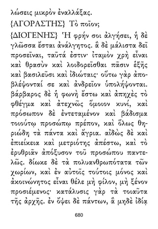 λώσεις μικρὸν ἐναλλάξας.
{ΑΓΟΡΑΣΤΗΣ} Τὸ ποῖον;
{∆ΙΟΓΕΝΗΣ} Ἡ φρήν σοι ἀλγήσει, ἡ δὲ
γλῶσσα ἔσται ἀνάλγητος. ἃ δὲ μάλιστα δεῖ
προσεῖναι, ταῦτά ἐστιν· ἰταμὸν χρὴ εἶναι
καὶ θρασὺν καὶ λοιδορεῖσθαι πᾶσιν ἑξῆς
καὶ βασιλεῦσι καὶ ἰδιώταις· οὕτω γὰρ ἀπο-
βλέψονταί σε καὶ ἀνδρεῖον ὑπολήψονται.
βάρβαρος δὲ ἡ φωνὴ ἔστω καὶ ἀπηχὲς τὸ
φθέγμα καὶ ἀτεχνῶς ὅμοιον κυνί, καὶ
πρόσωπον δὲ ἐντεταμένον καὶ βάδισμα
τοιούτῳ προσώπῳ πρέπον, καὶ ὅλως θη-
ριώδη τὰ πάντα καὶ ἄγρια. αἰδὼς δὲ καὶ
ἐπιείκεια καὶ μετριότης ἀπέστω, καὶ τὸ
ἐρυθριᾶν ἀπόξυσον τοῦ προσώπου παντε-
λῶς. δίωκε δὲ τὰ πολυανθρωπότατα τῶν
χωρίων, καὶ ἐν αὐτοῖς τούτοις μόνος καὶ
ἀκοινώνητος εἶναι θέλε μὴ φίλον, μὴ ξένον
προσιέμενος· κατάλυσις γὰρ τὰ τοιαῦτα
τῆς ἀρχῆς. ἐν ὄψει δὲ πάντων, ἃ μηδὲ ἰδίᾳ
680
 