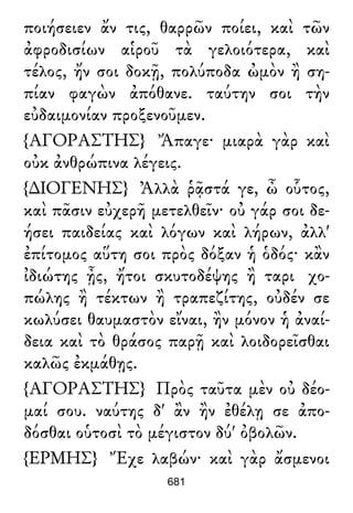 ποιήσειεν ἄν τις, θαρρῶν ποίει, καὶ τῶν
ἀφροδισίων αἱροῦ τὰ γελοιότερα, καὶ
τέλος, ἤν σοι δοκῇ, πολύποδα ὠμὸν ἢ ση-
πίαν φαγὼν ἀπόθανε. ταύτην σοι τὴν
εὐδαιμονίαν προξενοῦμεν.
{ΑΓΟΡΑΣΤΗΣ} Ἄπαγε· μιαρὰ γὰρ καὶ
οὐκ ἀνθρώπινα λέγεις.
{∆ΙΟΓΕΝΗΣ} Ἀλλὰ ῥᾷστά γε, ὦ οὗτος,
καὶ πᾶσιν εὐχερῆ μετελθεῖν· οὐ γάρ σοι δε-
ήσει παιδείας καὶ λόγων καὶ λήρων, ἀλλ'
ἐπίτομος αὕτη σοι πρὸς δόξαν ἡ ὁδός· κἂν
ἰδιώτης ᾖς, ἤτοι σκυτοδέψης ἢ ταρι χο-
πώλης ἢ τέκτων ἢ τραπεζίτης, οὐδέν σε
κωλύσει θαυμαστὸν εἴναι, ἢν μόνον ἡ ἀναί-
δεια καὶ τὸ θράσος παρῇ καὶ λοιδορεῖσθαι
καλῶς ἐκμάθῃς.
{ΑΓΟΡΑΣΤΗΣ} Πρὸς ταῦτα μὲν οὐ δέο-
μαί σου. ναύτης δ' ἂν ἢν ἐθέλῃ σε ἀπο-
δόσθαι οὑτοσὶ τὸ μέγιστον δύ' ὀβολῶν.
{ΕΡΜΗΣ} Ἔχε λαβών· καὶ γὰρ ἄσμενοι
681
 