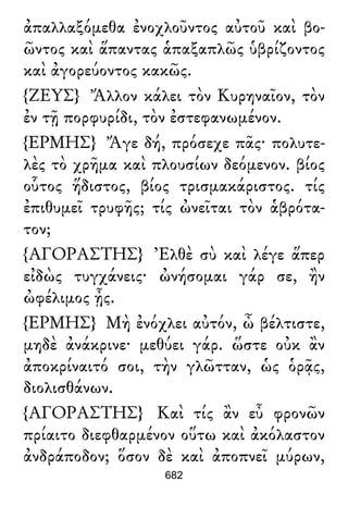 ἀπαλλαξόμεθα ἐνοχλοῦντος αὐτοῦ καὶ βο-
ῶντος καὶ ἅπαντας ἁπαξαπλῶς ὑβρίζοντος
καὶ ἀγορεύοντος κακῶς.
{ΖΕΥΣ} Ἄλλον κάλει τὸν Κυρηναῖον, τὸν
ἐν τῇ πορφυρίδι, τὸν ἐστεφανωμένον.
{ΕΡΜΗΣ} Ἄγε δή, πρόσεχε πᾶς· πολυτε-
λὲς τὸ χρῆμα καὶ πλουσίων δεόμενον. βίος
οὗτος ἥδιστος, βίος τρισμακάριστος. τίς
ἐπιθυμεῖ τρυφῆς; τίς ὠνεῖται τὸν ἁβρότα-
τον;
{ΑΓΟΡΑΣΤΗΣ} Ἐλθὲ σὺ καὶ λέγε ἅπερ
εἰδὼς τυγχάνεις· ὠνήσομαι γάρ σε, ἢν
ὠφέλιμος ᾖς.
{ΕΡΜΗΣ} Μὴ ἐνόχλει αὐτόν, ὦ βέλτιστε,
μηδὲ ἀνάκρινε· μεθύει γάρ. ὥστε οὐκ ἂν
ἀποκρίναιτό σοι, τὴν γλῶτταν, ὡς ὁρᾷς,
διολισθάνων.
{ΑΓΟΡΑΣΤΗΣ} Καὶ τίς ἂν εὖ φρονῶν
πρίαιτο διεφθαρμένον οὕτω καὶ ἀκόλαστον
ἀνδράποδον; ὅσον δὲ καὶ ἀποπνεῖ μύρων,
682
 