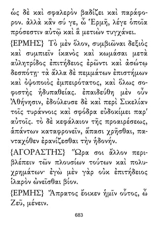 ὡς δὲ καὶ σφαλερὸν βαδίζει καὶ παράφο-
ρον. ἀλλὰ κἂν σύ γε, ὦ Ἑρμῆ, λέγε ὁποῖα
πρόσεστιν αὐτῷ καὶ ἃ μετιὼν τυγχάνει.
{ΕΡΜΗΣ} Τὸ μὲν ὅλον, συμβιῶναι δεξιὸς
καὶ συμπιεῖν ἱκανὸς καὶ κωμάσαι μετὰ
αὐλητρίδος ἐπιτήδειος ἐρῶντι καὶ ἀσώτῳ
δεσπότῃ· τὰ ἄλλα δὲ πεμμάτων ἐπιστήμων
καὶ ὀψοποιὸς ἐμπειρότατος, καὶ ὅλως σο-
φιστὴς ἡδυπαθείας. ἐπαιδεύθη μὲν οὖν
Ἀθήνησιν, ἐδούλευσε δὲ καὶ περὶ Σικελίαν
τοῖς τυράννοις καὶ σφόδρα εὐδοκίμει παρ'
αὐτοῖς. τὸ δὲ κεφάλαιον τῆς προαιρέσεως,
ἁπάντων καταφρονεῖν, ἅπασι χρῆσθαι, πα-
νταχόθεν ἐρανίζεσθαι τὴν ἡδονήν.
{ΑΓΟΡΑΣΤΗΣ} Ὥρα σοι ἄλλον περι-
βλέπειν τῶν πλουσίων τούτων καὶ πολυ-
χρημάτων· ἐγὼ μὲν γὰρ οὐκ ἐπιτήδειος
ἱλαρὸν ὠνεῖσθαι βίον.
{ΕΡΜΗΣ} Ἄπρατος ἔοικεν ἡμῖν οὗτος, ὦ
Ζεῦ, μένειν.
683
 