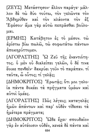 {ΖΕΥΣ} Μετάστησον· ἄλλον παράγε· μᾶλ-
λον δὲ τὼ δύο τούτω, τὸν γελῶντα τὸν
Ἀβδηρόθεν καὶ τὸν κλάοντα τὸν ἐξ
Ἐφέσου· ἅμα γὰρ αὐτὼ πεπρᾶσθαι βούλο-
μαι.
{ΕΡΜΗΣ} Κατάβητον ἐς τὸ μέσον. τὼ
ἀρίστω βίω πωλῶ, τὼ σοφωτάτω πάντων
ἀποκηρύττομεν.
{ΑΓΟΡΑΣΤΗΣ} Ὦ Ζεῦ τῆς ἐναντιότη-
τος. ὁ μὲν οὐ διαλείπει γελῶν, ὁ δέ τινα
ἔοικε πενθεῖν· δακρύει γοῦν τὸ παράπαν. τί
ταῦτα, ὦ οὗτος; τί γελᾷς;
{∆ΗΜΟΚΡΙΤΟΣ} Ἐρωτᾷς; ὅτι μοι γελο-
ῖα πάντα δοκέει τὰ πρήγματα ὑμέων καὶ
αὐτοὶ ὑμέες.
{ΑΓΟΡΑΣΤΗΣ} Πῶς λέγεις; καταγελᾷς
ἡμῶν ἁπάντων καὶ παρ' οὐδὲν τίθεσαι τὰ
ἡμέτερα πράγματα;
{∆ΗΜΟΚΡΙΤΟΣ} Ὧδε ἔχει· σπουδαῖον
γὰρ ἐν αὐτέοισιν οὐδέν, κενεὰ δὲ πάντα καὶ
684
 