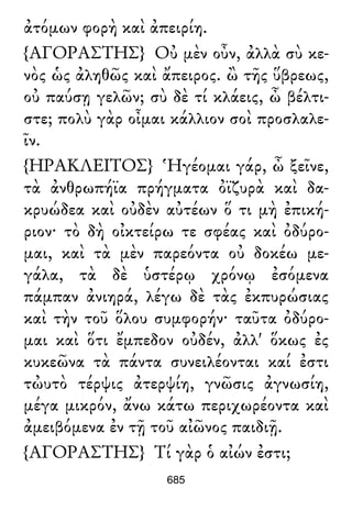 ἀτόμων φορὴ καὶ ἀπειρίη.
{ΑΓΟΡΑΣΤΗΣ} Οὐ μὲν οὖν, ἀλλὰ σὺ κε-
νὸς ὡς ἀληθῶς καὶ ἄπειρος. ὢ τῆς ὕβρεως,
οὐ παύσῃ γελῶν; σὺ δὲ τί κλάεις, ὦ βέλτι-
στε; πολὺ γὰρ οἶμαι κάλλιον σοὶ προσλαλε-
ῖν.
{ΗΡΑΚΛΕΙΤΟΣ} Ἡγέομαι γάρ, ὦ ξεῖνε,
τὰ ἀνθρωπήϊα πρήγματα ὀϊζυρὰ καὶ δα-
κρυώδεα καὶ οὐδὲν αὐτέων ὅ τι μὴ ἐπική-
ριον· τὸ δὴ οἰκτείρω τε σφέας καὶ ὀδύρο-
μαι, καὶ τὰ μὲν παρεόντα οὐ δοκέω με-
γάλα, τὰ δὲ ὑστέρῳ χρόνῳ ἐσόμενα
πάμπαν ἀνιηρά, λέγω δὲ τὰς ἐκπυρώσιας
καὶ τὴν τοῦ ὅλου συμφορήν· ταῦτα ὀδύρο-
μαι καὶ ὅτι ἔμπεδον οὐδέν, ἀλλ' ὅκως ἐς
κυκεῶνα τὰ πάντα συνειλέονται καί ἐστι
τὠυτὸ τέρψις ἀτερψίη, γνῶσις ἀγνωσίη,
μέγα μικρόν, ἄνω κάτω περιχωρέοντα καὶ
ἀμειβόμενα ἐν τῇ τοῦ αἰῶνος παιδιῇ.
{ΑΓΟΡΑΣΤΗΣ} Τί γὰρ ὁ αἰών ἐστι;
685
 
