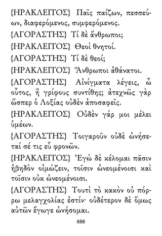 {ΗΡΑΚΛΕΙΤΟΣ} Παῖς παίζων, πεσσεύ-
ων, διαφερόμενος, συμφερόμενος.
{ΑΓΟΡΑΣΤΗΣ} Τί δὲ ἄνθρωποι;
{ΗΡΑΚΛΕΙΤΟΣ} Θεοὶ θνητοί.
{ΑΓΟΡΑΣΤΗΣ} Τί δὲ θεοί;
{ΗΡΑΚΛΕΙΤΟΣ} Ἄνθρωποι ἀθάνατοι.
{ΑΓΟΡΑΣΤΗΣ} Αἰνίγματα λέγεις, ὦ
οὗτος, ἢ γρίφους συντίθης; ἀτεχνῶς γὰρ
ὥσπερ ὁ Λοξίας οὐδὲν ἀποσαφεῖς.
{ΗΡΑΚΛΕΙΤΟΣ} Οὐδὲν γάρ μοι μέλει
ὑμέων.
{ΑΓΟΡΑΣΤΗΣ} Τοιγαροῦν οὐδὲ ὠνήσε-
ταί σέ τις εὖ φρονῶν.
{ΗΡΑΚΛΕΙΤΟΣ} Ἐγὼ δὲ κέλομαι πᾶσιν
ἡβηδὸν οἰμώζειν, τοῖσιν ὠνεομένοισι καὶ
τοῖσιν οὐκ ὠνεομένοισι.
{ΑΓΟΡΑΣΤΗΣ} Τουτὶ τὸ κακὸν οὐ πόρ-
ρω μελαγχολίας ἐστίν· οὐδέτερον δὲ ὅμως
αὐτῶν ἔγωγε ὠνήσομαι.
686
 