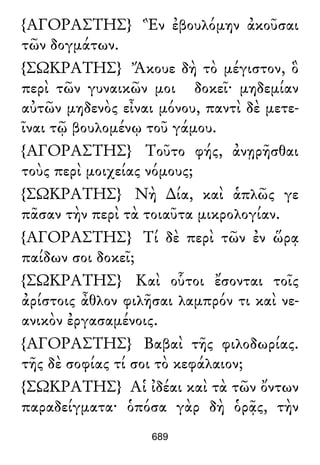 {ΑΓΟΡΑΣΤΗΣ} Ἓν ἐβουλόμην ἀκοῦσαι
τῶν δογμάτων.
{ΣΩΚΡΑΤΗΣ} Ἄκουε δὴ τὸ μέγιστον, ὃ
περὶ τῶν γυναικῶν μοι δοκεῖ· μηδεμίαν
αὐτῶν μηδενὸς εἶναι μόνου, παντὶ δὲ μετε-
ῖναι τῷ βουλομένῳ τοῦ γάμου.
{ΑΓΟΡΑΣΤΗΣ} Τοῦτο φής, ἀνῃρῆσθαι
τοὺς περὶ μοιχείας νόμους;
{ΣΩΚΡΑΤΗΣ} Νὴ ∆ία, καὶ ἁπλῶς γε
πᾶσαν τὴν περὶ τὰ τοιαῦτα μικρολογίαν.
{ΑΓΟΡΑΣΤΗΣ} Τί δὲ περὶ τῶν ἐν ὥρᾳ
παίδων σοι δοκεῖ;
{ΣΩΚΡΑΤΗΣ} Καὶ οὗτοι ἔσονται τοῖς
ἀρίστοις ἆθλον φιλῆσαι λαμπρόν τι καὶ νε-
ανικὸν ἐργασαμένοις.
{ΑΓΟΡΑΣΤΗΣ} Βαβαὶ τῆς φιλοδωρίας.
τῆς δὲ σοφίας τί σοι τὸ κεφάλαιον;
{ΣΩΚΡΑΤΗΣ} Αἱ ἰδέαι καὶ τὰ τῶν ὄντων
παραδείγματα· ὁπόσα γὰρ δὴ ὁρᾷς, τὴν
689
 