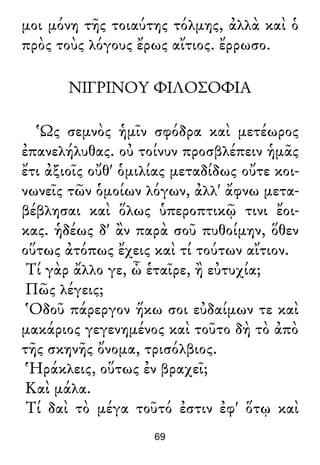 μοι μόνη τῆς τοιαύτης τόλμης, ἀλλὰ καὶ ὁ
πρὸς τοὺς λόγους ἔρως αἴτιος. ἔρρωσο.
ΝΙΓΡΙΝΟΥ ΦΙΛΟΣΟΦΙΑ
Ὡς σεμνὸς ἡμῖν σφόδρα καὶ μετέωρος
ἐπανελήλυθας. οὐ τοίνυν προσβλέπειν ἡμᾶς
ἔτι ἀξιοῖς οὔθ' ὁμιλίας μεταδίδως οὔτε κοι-
νωνεῖς τῶν ὁμοίων λόγων, ἀλλ' ἄφνω μετα-
βέβλησαι καὶ ὅλως ὑπεροπτικῷ τινι ἔοι-
κας. ἡδέως δ' ἂν παρὰ σοῦ πυθοίμην, ὅθεν
οὕτως ἀτόπως ἔχεις καὶ τί τούτων αἴτιον.
Τί γὰρ ἄλλο γε, ὦ ἑταῖρε, ἢ εὐτυχία;
Πῶς λέγεις;
Ὁδοῦ πάρεργον ἥκω σοι εὐδαίμων τε καὶ
μακάριος γεγενημένος καὶ τοῦτο δὴ τὸ ἀπὸ
τῆς σκηνῆς ὄνομα, τρισόλβιος.
Ἡράκλεις, οὕτως ἐν βραχεῖ;
Καὶ μάλα.
Τί δαὶ τὸ μέγα τοῦτό ἐστιν ἐφ' ὅτῳ καὶ
69
 