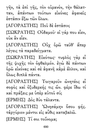 γῆν, τὰ ἐπὶ γῆς, τὸν οὐρανόν, τὴν θάλατ-
ταν, ἁπάντων τούτων εἰκόνες ἀφανεῖς
ἑστᾶσιν ἔξω τῶν ὅλων.
{ΑΓΟΡΑΣΤΗΣ} Ποῦ δὲ ἑστᾶσιν;
{ΣΩΚΡΑΤΗΣ} Οὐδαμοῦ· εἰ γάρ που εἶεν,
οὐκ ἂν εἶεν.
{ΑΓΟΡΑΣΤΗΣ} Οὐχ ὁρῶ ταῦθ' ἅπερ
λέγεις τὰ παραδείγματα.
{ΣΩΚΡΑΤΗΣ} Εἰκότως· τυφλὸς γὰρ εἶ
τῆς ψυχῆς τὸν ὀφθαλμόν. ἐγὼ δὲ πάντων
ὁρῶ εἰκόνας καὶ σὲ ἀφανῆ κἀμὲ ἄλλον, καὶ
ὅλως διπλᾶ πάντα.
{ΑΓΟΡΑΣΤΗΣ} Τοιγαροῦν ὠνητέος εἶ
σοφὸς καὶ ὀξυδερκής τις ὤν. φέρε ἴδω τί
καὶ πράξεις με ὑπὲρ αὐτοῦ σύ;
{ΕΡΜΗΣ} ∆ὸς δύο τάλαντα.
{ΑΓΟΡΑΣΤΗΣ} Ὠνησάμην ὅσου φής.
τἀργύριον μέντοι εἰς αὖθις καταβαλῶ.
{ΕΡΜΗΣ} Τί σοι τοὔνομα;
690
 