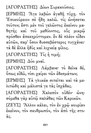 {ΑΓΟΡΑΣΤΗΣ} ∆ίων Συρακούσιος.
{ΕΡΜΗΣ} Ἄγε λαβὼν ἀγαθῇ τύχῃ. τὸν
Ἐπικούρειον σὲ ἤδη καλῶ. τίς ὠνήσεται
τοῦτον; ἔστι μὲν τοῦ γελῶντος ἐκείνου μα-
θητὴς καὶ τοῦ μεθύοντος, οὓς μικρῷ
πρόσθεν ἀπεκηρύττομεν. ἓν δὲ πλέον οἶδεν
αὐτῶν, παρ' ὅσον δυσσεβέστερος τυγχάνει·
τὰ δὲ ἄλλα ἡδὺς καὶ λιχνείᾳ φίλος.
{ΑΓΟΡΑΣΤΗΣ} Τίς ἡ τιμή;
{ΕΡΜΗΣ} ∆ύο μναῖ.
{ΑΓΟΡΑΣΤΗΣ} Λάμβανε· τὸ δεῖνα δέ,
ὅπως εἰδῶ, τίσι χαίρει τῶν ἐδεσμάτων;
{ΕΡΜΗΣ} Τὰ γλυκέα σιτεῖται καὶ τὰ με-
λιτώδη καὶ μάλιστά γε τὰς ἰσχάδας.
{ΑΓΟΡΑΣΤΗΣ} Χαλεπὸν οὐδέν· ὠνη-
σόμεθα γὰρ αὐτῷ παλάθας τῶν Καρικῶν.
{ΖΕΥΣ} Ἄλλον κάλει, τὸν ἐν χρῷ κουρίαν
ἐκεῖνον, τὸν σκυθρωπόν, τὸν ἀπὸ τῆς στο-
ᾶς.
691
 