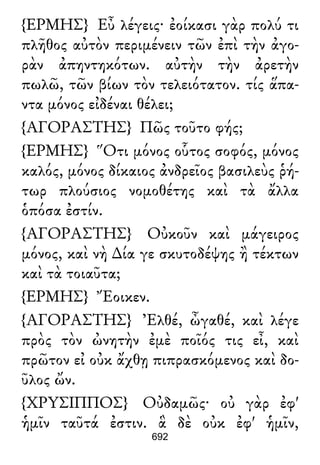 {ΕΡΜΗΣ} Εὖ λέγεις· ἐοίκασι γὰρ πολύ τι
πλῆθος αὐτὸν περιμένειν τῶν ἐπὶ τὴν ἀγο-
ρὰν ἀπηντηκότων. αὐτὴν τὴν ἀρετὴν
πωλῶ, τῶν βίων τὸν τελειότατον. τίς ἅπα-
ντα μόνος εἰδέναι θέλει;
{ΑΓΟΡΑΣΤΗΣ} Πῶς τοῦτο φής;
{ΕΡΜΗΣ} Ὅτι μόνος οὗτος σοφός, μόνος
καλός, μόνος δίκαιος ἀνδρεῖος βασιλεὺς ῥή-
τωρ πλούσιος νομοθέτης καὶ τὰ ἄλλα
ὁπόσα ἐστίν.
{ΑΓΟΡΑΣΤΗΣ} Οὐκοῦν καὶ μάγειρος
μόνος, καὶ νὴ ∆ία γε σκυτοδέψης ἢ τέκτων
καὶ τὰ τοιαῦτα;
{ΕΡΜΗΣ} Ἔοικεν.
{ΑΓΟΡΑΣΤΗΣ} Ἐλθέ, ὦγαθέ, καὶ λέγε
πρὸς τὸν ὠνητὴν ἐμὲ ποῖός τις εἶ, καὶ
πρῶτον εἰ οὐκ ἄχθῃ πιπρασκόμενος καὶ δο-
ῦλος ὤν.
{ΧΡΥΣΙΠΠΟΣ} Οὐδαμῶς· οὐ γὰρ ἐφ'
ἡμῖν ταῦτά ἐστιν. ἃ δὲ οὐκ ἐφ' ἡμῖν,
692
 
