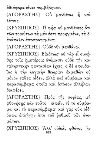 ἀδιάφορα εἶναι συμβέβηκεν.
{ΑΓΟΡΑΣΤΗΣ} Οὐ μανθάνω ᾗ καὶ
λέγεις.
{ΧΡΥΣΙΠΠΟΣ} Τί φής; οὐ μανθάνεις ὅτι
τῶν τοιούτων τὰ μέν ἐστι προηγμένα, τὰ δ'
ἀνάπαλιν ἀποπροηγμένα;
{ΑΓΟΡΑΣΤΗΣ} Οὐδὲ νῦν μανθάνω.
{ΧΡΥΣΙΠΠΟΣ} Εἰκότως· οὐ γὰρ εἶ συνή-
θης τοῖς ἡμετέροις ὀνόμασιν οὐδὲ τὴν κα-
ταληπτικὴν φαντασίαν ἔχεις, ὁ δὲ σπουδα-
ῖος ὁ τὴν λογικὴν θεωρίαν ἐκμαθὼν οὐ
μόνον ταῦτα οἶδεν, ἀλλὰ καὶ σύμβαμα καὶ
παρασύμβαμα ὁποῖα καὶ ὁπόσον ἀλλήλων
διαφέρει.
{ΑΓΟΡΑΣΤΗΣ} Πρὸς τῆς σοφίας, μὴ
φθονήσῃς κἂν τοῦτο εἰπεῖν, τί τὸ σύμβα-
μα καὶ τὸ παρασύμβαμα· καὶ γὰρ οὐκ οἶδ'
ὅπως ἐπλήγην ὑπὸ τοῦ ῥυθμοῦ τῶν ὀνο-
μάτων.
{ΧΡΥΣΙΠΠΟΣ} Ἀλλ' οὐδεὶς φθόνος· ἢν
693
 