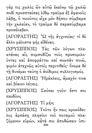 γάρ τις χωλὸς ὢν αὐτῷ ἐκείνῳ τῷ χωλῷ
ποδὶ προσπταίσας λίθῳ τραῦμα ἐξ ἀφανοῦς
λάβῃ, ὁ τοιοῦτος εἶχε μὲν δήπου σύμβαμα
τὴν χωλείαν, τὸ τραῦμα δὲ παρασύμβαμα
προσέλαβεν.
{ΑΓΟΡΑΣΤΗΣ} Ὢ τῆς ἀγχινοίας· τί δὲ
ἄλλο μάλιστα φὴς εἰδέναι;
{ΧΡΥΣΙΠΠΟΣ} Τὰς τῶν λόγων πλε-
κτάνας αἷς συμποδίζω τοὺς προσομιλο-
ῦντας καὶ ἀποφράττω καὶ σιωπᾶν ποιῶ,
φιμὸν ἀτεχνῶς αὐτοῖς περιτιθείς· ὄνομα δὲ
τῇ δυνάμει ταύτῃ ὁ ἀοίδιμος συλλογισμός.
{ΑΓΟΡΑΣΤΗΣ} Ἡράκλεις, ἄμαχόν τινα
καὶ βίαιον λέγεις.
{ΧΡΥΣΙΠΠΟΣ} Σκόπει γοῦν· ἔστι σοι
παιδίον;
{ΑΓΟΡΑΣΤΗΣ} Τί μήν;
{ΧΡΥΣΙΠΠΟΣ} Τοῦτο ἤν πως κροκόδει-
λος ἁρπάσῃ πλησίον τοῦ ποταμοῦ πλα-
ζόμενον εὑρών, κᾆτά σοι ἀποδώσειν ὑπι-
694
 