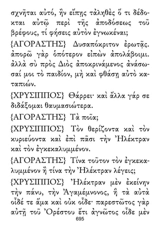 σχνῆται αὐτό, ἢν εἴπῃς τἀληθὲς ὅ τι δέδο-
κται αὐτῷ περὶ τῆς ἀποδόσεως τοῦ
βρέφους, τί φήσεις αὐτὸν ἐγνωκέναι;
{ΑΓΟΡΑΣΤΗΣ} ∆υσαπόκριτον ἐρωτᾷς.
ἀπορῶ γὰρ ὁπότερον εἰπὼν ἀπολάβοιμι.
ἀλλὰ σὺ πρὸς ∆ιὸς ἀποκρινάμενος ἀνάσω-
σαί μοι τὸ παιδίον, μὴ καὶ φθάσῃ αὐτὸ κα-
ταπιών.
{ΧΡΥΣΙΠΠΟΣ} Θάρρει· καὶ ἄλλα γάρ σε
διδάξομαι θαυμασιώτερα.
{ΑΓΟΡΑΣΤΗΣ} Τὰ ποῖα;
{ΧΡΥΣΙΠΠΟΣ} Τὸν θερίζοντα καὶ τὸν
κυριεύοντα καὶ ἐπὶ πᾶσι τὴν Ἠλέκτραν
καὶ τὸν ἐγκεκαλυμμένον.
{ΑΓΟΡΑΣΤΗΣ} Τίνα τοῦτον τὸν ἐγκεκα-
λυμμένον ἢ τίνα τὴν Ἠλέκτραν λέγεις;
{ΧΡΥΣΙΠΠΟΣ} Ἠλέκτραν μὲν ἐκείνην
τὴν πάνυ, τὴν Ἀγαμέμνονος, ἣ τὰ αὐτὰ
οἶδέ τε ἅμα καὶ οὐκ οἶδε· παρεστῶτος γὰρ
αὐτῇ τοῦ Ὀρέστου ἔτι ἀγνῶτος οἶδε μὲν
695
 