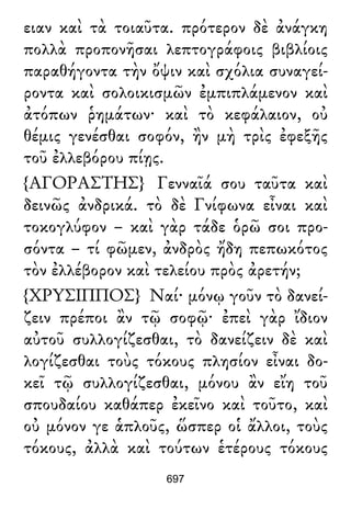 ειαν καὶ τὰ τοιαῦτα. πρότερον δὲ ἀνάγκη
πολλὰ προπονῆσαι λεπτογράφοις βιβλίοις
παραθήγοντα τὴν ὄψιν καὶ σχόλια συναγεί-
ροντα καὶ σολοικισμῶν ἐμπιπλάμενον καὶ
ἀτόπων ῥημάτων· καὶ τὸ κεφάλαιον, οὐ
θέμις γενέσθαι σοφόν, ἢν μὴ τρὶς ἐφεξῆς
τοῦ ἐλλεβόρου πίῃς.
{ΑΓΟΡΑΣΤΗΣ} Γενναῖά σου ταῦτα καὶ
δεινῶς ἀνδρικά. τὸ δὲ Γνίφωνα εἶναι καὶ
τοκογλύφον – καὶ γὰρ τάδε ὁρῶ σοι προ-
σόντα – τί φῶμεν, ἀνδρὸς ἤδη πεπωκότος
τὸν ἐλλέβορον καὶ τελείου πρὸς ἀρετήν;
{ΧΡΥΣΙΠΠΟΣ} Ναί· μόνῳ γοῦν τὸ δανεί-
ζειν πρέποι ἂν τῷ σοφῷ· ἐπεὶ γὰρ ἴδιον
αὐτοῦ συλλογίζεσθαι, τὸ δανείζειν δὲ καὶ
λογίζεσθαι τοὺς τόκους πλησίον εἶναι δο-
κεῖ τῷ συλλογίζεσθαι, μόνου ἂν εἴη τοῦ
σπουδαίου καθάπερ ἐκεῖνο καὶ τοῦτο, καὶ
οὐ μόνον γε ἁπλοῦς, ὥσπερ οἱ ἄλλοι, τοὺς
τόκους, ἀλλὰ καὶ τούτων ἑτέρους τόκους
697
 