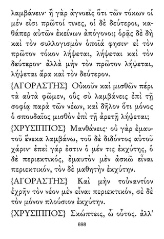 λαμβάνειν· ἢ γὰρ ἀγνοεῖς ὅτι τῶν τόκων οἱ
μέν εἰσι πρῶτοί τινες, οἱ δὲ δεύτεροι, κα-
θάπερ αὐτῶν ἐκείνων ἀπόγονοι; ὁρᾷς δὲ δὴ
καὶ τὸν συλλογισμὸν ὁποῖά φησιν· εἰ τὸν
πρῶτον τόκον λήψεται, λήψεται καὶ τὸν
δεύτερον· ἀλλὰ μὴν τὸν πρῶτον λήψεται,
λήψεται ἄρα καὶ τὸν δεύτερον.
{ΑΓΟΡΑΣΤΗΣ} Οὐκοῦν καὶ μισθῶν πέρι
τὰ αὐτὰ φῶμεν, οὓς σὺ λαμβάνεις ἐπὶ τῇ
σοφίᾳ παρὰ τῶν νέων, καὶ δῆλον ὅτι μόνος
ὁ σπουδαῖος μισθὸν ἐπὶ τῇ ἀρετῇ λήψεται;
{ΧΡΥΣΙΠΠΟΣ} Μανθάνεις· οὐ γὰρ ἐμαυ-
τοῦ ἕνεκα λαμβάνω, τοῦ δὲ διδόντος αὐτοῦ
χάριν· ἐπεὶ γάρ ἐστιν ὁ μέν τις ἐκχύτης, ὁ
δὲ περιεκτικός, ἐμαυτὸν μὲν ἀσκῶ εἶναι
περιεκτικόν, τὸν δὲ μαθητὴν ἐκχύτην.
{ΑΓΟΡΑΣΤΗΣ} Καὶ μὴν τοὐναντίον
ἐχρῆν τὸν νέον μὲν εἶναι περιεκτικόν, σὲ δὲ
τὸν μόνον πλούσιον ἐκχύτην.
{ΧΡΥΣΙΠΠΟΣ} Σκώπτεις, ὦ οὗτος. ἀλλ'
698
 