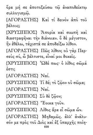 ὅρα μή σε ἀποτοξεύσω τῷ ἀναποδείκτῳ
συλλογισμῷ.
{ΑΓΟΡΑΣΤΗΣ} Καὶ τί δεινὸν ἀπὸ τοῦ
βέλους;
{ΧΡΥΣΙΠΠΟΣ} Ἀπορία καὶ σιωπὴ καὶ
διαστραφῆναι τὴν διάνοιαν. ὃ δὲ μέγιστον,
ἢν ἐθέλω, τάχιστά σε ἀποδείξω λίθον.
{ΑΓΟΡΑΣΤΗΣ} Πῶς λίθον; οὐ γὰρ Περ-
σεὺς σύ, ὦ βέλτιστε, εἶναί μοι δοκεῖς.
{ΧΡΥΣΙΠΠΟΣ} Ὧδέ πως· ὁ λίθος σῶμά
ἐστι;
{ΑΓΟΡΑΣΤΗΣ} Ναί.
{ΧΡΥΣΙΠΠΟΣ} Τί δέ; τὸ ζῷον οὐ σῶμα;
{ΑΓΟΡΑΣΤΗΣ} Ναί.
{ΧΡΥΣΙΠΠΟΣ} Σὺ δὲ ζῷον;
{ΑΓΟΡΑΣΤΗΣ} Ἔοικα γοῦν.
{ΧΡΥΣΙΠΠΟΣ} Λίθος ἄρα εἶ σῶμα ὤν.
{ΑΓΟΡΑΣΤΗΣ} Μηδαμῶς. ἀλλ' ἀνάλυ-
σόν με πρὸς τοῦ ∆ιὸς καὶ ἐξ ὑπαρχῆς ποίη-
699
 