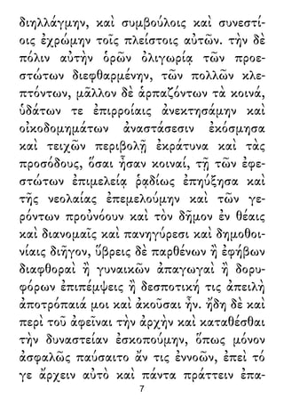 διηλλάγμην, καὶ συμβούλοις καὶ συνεστί-
οις ἐχρώμην τοῖς πλείστοις αὐτῶν. τὴν δὲ
πόλιν αὐτὴν ὁρῶν ὀλιγωρίᾳ τῶν προε-
στώτων διεφθαρμένην, τῶν πολλῶν κλε-
πτόντων, μᾶλλον δὲ ἁρπαζόντων τὰ κοινά,
ὑδάτων τε ἐπιρροίαις ἀνεκτησάμην καὶ
οἰκοδομημάτων ἀναστάσεσιν ἐκόσμησα
καὶ τειχῶν περιβολῇ ἐκράτυνα καὶ τὰς
προσόδους, ὅσαι ἦσαν κοιναί, τῇ τῶν ἐφε-
στώτων ἐπιμελείᾳ ῥᾳδίως ἐπηύξησα καὶ
τῆς νεολαίας ἐπεμελούμην καὶ τῶν γε-
ρόντων προὐνόουν καὶ τὸν δῆμον ἐν θέαις
καὶ διανομαῖς καὶ πανηγύρεσι καὶ δημοθοι-
νίαις διῆγον, ὕβρεις δὲ παρθένων ἢ ἐφήβων
διαφθοραὶ ἢ γυναικῶν ἀπαγωγαὶ ἢ δορυ-
φόρων ἐπιπέμψεις ἢ δεσποτική τις ἀπειλὴ
ἀποτρόπαιά μοι καὶ ἀκοῦσαι ἦν. ἤδη δὲ καὶ
περὶ τοῦ ἀφεῖναι τὴν ἀρχὴν καὶ καταθέσθαι
τὴν δυναστείαν ἐσκοπούμην, ὅπως μόνον
ἀσφαλῶς παύσαιτο ἄν τις ἐννοῶν, ἐπεὶ τό
γε ἄρχειν αὐτὸ καὶ πάντα πράττειν ἐπα-
7
 