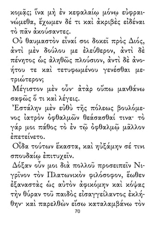 κομᾷς; ἵνα μὴ ἐν κεφαλαίῳ μόνῳ εὐφραι-
νώμεθα, ἔχωμεν δέ τι καὶ ἀκριβὲς εἰδέναι
τὸ πᾶν ἀκούσαντες.
Οὐ θαυμαστὸν εἶναί σοι δοκεῖ πρὸς ∆ιός,
ἀντὶ μὲν δούλου με ἐλεύθερον, ἀντὶ δὲ
πένητος ὡς ἀληθῶς πλούσιον, ἀντὶ δὲ ἀνο-
ήτου τε καὶ τετυφωμένου γενέσθαι με-
τριώτερον;
Μέγιστον μὲν οὖν· ἀτὰρ οὔπω μανθάνω
σαφῶς ὅ τι καὶ λέγεις.
Ἐστάλην μὲν εὐθὺ τῆς πόλεως βουλόμε-
νος ἰατρὸν ὀφθαλμῶν θεάσασθαί τινα· τὸ
γάρ μοι πάθος τὸ ἐν τῷ ὀφθαλμῷ μᾶλλον
ἐπετείνετο.
Οἶδα τούτων ἕκαστα, καὶ ηὐξάμην σέ τινι
σπουδαίῳ ἐπιτυχεῖν.
∆όξαν οὖν μοι διὰ πολλοῦ προσειπεῖν Νι-
γρῖνον τὸν Πλατωνικὸν φιλόσοφον, ἕωθεν
ἐξαναστὰς ὡς αὐτὸν ἀφικόμην καὶ κόψας
τὴν θύραν τοῦ παιδὸς εἰσαγγείλαντος ἐκλή-
θην· καὶ παρελθὼν εἴσω καταλαμβάνω τὸν
70
 