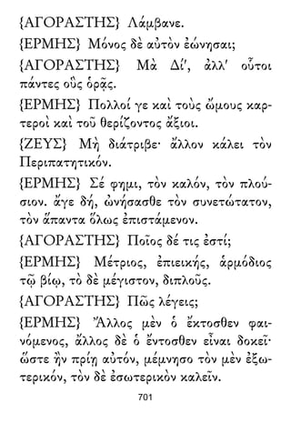 {ΑΓΟΡΑΣΤΗΣ} Λάμβανε.
{ΕΡΜΗΣ} Μόνος δὲ αὐτὸν ἐώνησαι;
{ΑΓΟΡΑΣΤΗΣ} Μὰ ∆ί', ἀλλ' οὗτοι
πάντες οὓς ὁρᾷς.
{ΕΡΜΗΣ} Πολλοί γε καὶ τοὺς ὤμους καρ-
τεροὶ καὶ τοῦ θερίζοντος ἄξιοι.
{ΖΕΥΣ} Μὴ διάτριβε· ἄλλον κάλει τὸν
Περιπατητικόν.
{ΕΡΜΗΣ} Σέ φημι, τὸν καλόν, τὸν πλού-
σιον. ἄγε δή, ὠνήσασθε τὸν συνετώτατον,
τὸν ἅπαντα ὅλως ἐπιστάμενον.
{ΑΓΟΡΑΣΤΗΣ} Ποῖος δέ τις ἐστί;
{ΕΡΜΗΣ} Μέτριος, ἐπιεικής, ἁρμόδιος
τῷ βίῳ, τὸ δὲ μέγιστον, διπλοῦς.
{ΑΓΟΡΑΣΤΗΣ} Πῶς λέγεις;
{ΕΡΜΗΣ} Ἄλλος μὲν ὁ ἔκτοσθεν φαι-
νόμενος, ἄλλος δὲ ὁ ἔντοσθεν εἶναι δοκεῖ·
ὥστε ἢν πρίῃ αὐτόν, μέμνησο τὸν μὲν ἐξω-
τερικόν, τὸν δὲ ἐσωτερικὸν καλεῖν.
701
 