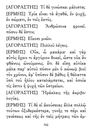 {ΑΓΟΡΑΣΤΗΣ} Τί δὲ γινώσκει μάλιστα;
{ΕΡΜΗΣ} Τρία εἶναι τὰ ἀγαθά, ἐν ψυχῇ,
ἐν σώματι, ἐν τοῖς ἐκτός.
{ΑΓΟΡΑΣΤΗΣ} Ἀνθρώπινα φρονεῖ.
πόσου δέ ἐστιν;
{ΕΡΜΗΣ} Εἴκοσι μνῶν.
{ΑΓΟΡΑΣΤΗΣ} Πολλοῦ λέγεις.
{ΕΡΜΗΣ} Οὔκ, ὦ μακάριε· καὶ γὰρ
αὐτὸς ἔχειν τι ἀργύριον δοκεῖ, ὥστε οὐκ ἂν
φθάνοις ὠνούμενος. ἔτι δὲ εἴσῃ αὐτίκα
μάλα παρ' αὐτοῦ πόσον μὲν ὁ κώνωψ βιοῖ
τὸν χρόνον, ἐφ' ὁπόσον δὲ βάθος ἡ θάλαττα
ὑπὸ τοῦ ἡλίου καταλάμπεται, καὶ ὁποία
τίς ἐστιν ἡ ψυχὴ τῶν ὀστρείων.
{ΑΓΟΡΑΣΤΗΣ} Ἡράκλεις τῆς ἀκριβο-
λογίας.
{ΕΡΜΗΣ} Τί δὲ εἰ ἀκούσειας ἄλλα πολλῷ
τούτων ὀξυδερκέστερα, γονῆς τε πέρι καὶ
γενέσεως καὶ τῆς ἐν ταῖς μήτραις τῶν ἐμ-
702
 
