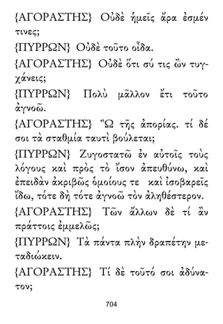 {ΑΓΟΡΑΣΤΗΣ} Οὐδὲ ἡμεῖς ἄρα ἐσμέν
τινες;
{ΠΥΡΡΩΝ} Οὐδὲ τοῦτο οἶδα.
{ΑΓΟΡΑΣΤΗΣ} Οὐδὲ ὅτι σύ τις ὢν τυγ-
χάνεις;
{ΠΥΡΡΩΝ} Πολὺ μᾶλλον ἔτι τοῦτο
ἀγνοῶ.
{ΑΓΟΡΑΣΤΗΣ} Ὢ τῆς ἀπορίας. τί δέ
σοι τὰ σταθμία ταυτὶ βούλεται;
{ΠΥΡΡΩΝ} Ζυγοστατῶ ἐν αὐτοῖς τοὺς
λόγους καὶ πρὸς τὸ ἴσον ἀπευθύνω, καὶ
ἐπειδὰν ἀκριβῶς ὁμοίους τε καὶ ἰσοβαρεῖς
ἴδω, τότε δὴ τότε ἀγνοῶ τὸν ἀληθέστερον.
{ΑΓΟΡΑΣΤΗΣ} Τῶν ἄλλων δὲ τί ἂν
πράττοις ἐμμελῶς;
{ΠΥΡΡΩΝ} Τὰ πάντα πλὴν δραπέτην με-
ταδιώκειν.
{ΑΓΟΡΑΣΤΗΣ} Τί δὲ τοῦτό σοι ἀδύνα-
τον;
704
 