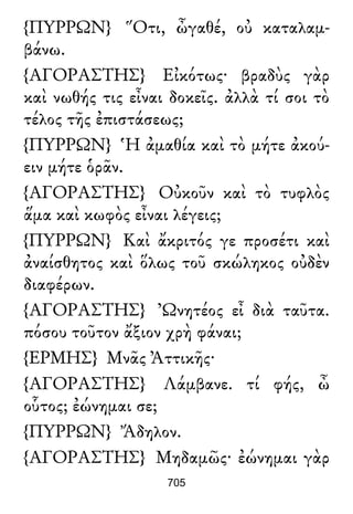 {ΠΥΡΡΩΝ} Ὅτι, ὦγαθέ, οὐ καταλαμ-
βάνω.
{ΑΓΟΡΑΣΤΗΣ} Εἰκότως· βραδὺς γὰρ
καὶ νωθής τις εἶναι δοκεῖς. ἀλλὰ τί σοι τὸ
τέλος τῆς ἐπιστάσεως;
{ΠΥΡΡΩΝ} Ἡ ἀμαθία καὶ τὸ μήτε ἀκού-
ειν μήτε ὁρᾶν.
{ΑΓΟΡΑΣΤΗΣ} Οὐκοῦν καὶ τὸ τυφλὸς
ἅμα καὶ κωφὸς εἶναι λέγεις;
{ΠΥΡΡΩΝ} Καὶ ἄκριτός γε προσέτι καὶ
ἀναίσθητος καὶ ὅλως τοῦ σκώληκος οὐδὲν
διαφέρων.
{ΑΓΟΡΑΣΤΗΣ} Ὠνητέος εἶ διὰ ταῦτα.
πόσου τοῦτον ἄξιον χρὴ φάναι;
{ΕΡΜΗΣ} Μνᾶς Ἀττικῆς·
{ΑΓΟΡΑΣΤΗΣ} Λάμβανε. τί φής, ὦ
οὗτος; ἐώνημαι σε;
{ΠΥΡΡΩΝ} Ἄδηλον.
{ΑΓΟΡΑΣΤΗΣ} Μηδαμῶς· ἐώνημαι γὰρ
705
 