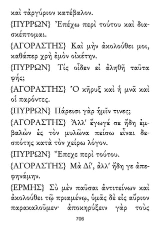 καὶ τἀργύριον κατέβαλον.
{ΠΥΡΡΩΝ} Ἐπέχω περὶ τούτου καὶ δια-
σκέπτομαι.
{ΑΓΟΡΑΣΤΗΣ} Καὶ μὴν ἀκολούθει μοι,
καθάπερ χρὴ ἐμὸν οἰκέτην.
{ΠΥΡΡΩΝ} Τίς οἶδεν εἰ ἀληθῆ ταῦτα
φής;
{ΑΓΟΡΑΣΤΗΣ} Ὁ κῆρυξ καὶ ἡ μνᾶ καὶ
οἱ παρόντες.
{ΠΥΡΡΩΝ} Πάρεισι γὰρ ἡμῖν τινες;
{ΑΓΟΡΑΣΤΗΣ} Ἀλλ' ἔγωγέ σε ἤδη ἐμ-
βαλὼν ἐς τὸν μυλῶνα πείσω εἶναι δε-
σπότης κατὰ τὸν χείρω λόγον.
{ΠΥΡΡΩΝ} Ἔπεχε περὶ τούτου.
{ΑΓΟΡΑΣΤΗΣ} Μὰ ∆ί', ἀλλ' ἤδη γε ἀπε-
φηνάμην.
{ΕΡΜΗΣ} Σὺ μὲν παῦσαι ἀντιτείνων καὶ
ἀκολούθει τῷ πριαμένῳ, ὑμᾶς δὲ εἰς αὔριον
παρακαλοῦμεν· ἀποκηρύξειν γὰρ τοὺς
706
 