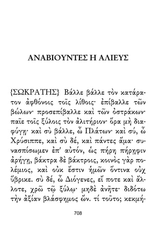 ΑΝΑΒΙΟΥΝΤΕΣ Η ΑΛΙΕΥΣ
{ΣΩΚΡΑΤΗΣ} Βάλλε βάλλε τὸν κατάρα-
τον ἀφθόνοις τοῖς λίθοις· ἐπίβαλλε τῶν
βώλων· προσεπίβαλλε καὶ τῶν ὀστράκων·
παῖε τοῖς ξύλοις τὸν ἀλιτήριον· ὅρα μὴ δια-
φύγῃ· καὶ σὺ βάλλε, ὦ Πλάτων· καὶ σύ, ὦ
Χρύσιππε, καὶ σὺ δέ, καὶ πάντες ἅμα· συ-
νασπίσωμεν ἐπ' αὐτόν, ὡς πήρη πήρῃφιν
ἀρήγῃ, βάκτρα δὲ βάκτροις, κοινὸς γὰρ πο-
λέμιος, καὶ οὐκ ἔστιν ἡμῶν ὅντινα οὐχ
ὕβρικε. σὺ δέ, ὦ ∆ιόγενες, εἴ ποτε καὶ ἄλ-
λοτε, χρῶ τῷ ξύλῳ· μηδὲ ἀνῆτε· διδότω
τὴν ἀξίαν βλάσφημος ὤν. τί τοῦτο; κεκμή-
708
 