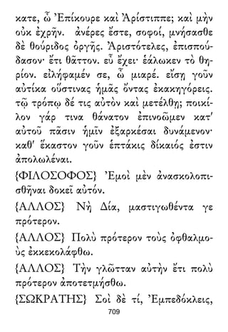 κατε, ὦ Ἐπίκουρε καὶ Ἀρίστιππε; καὶ μὴν
οὐκ ἐχρῆν. ἀνέρες ἔστε, σοφοί, μνήσασθε
δὲ θούριδος ὀργῆς. Ἀριστότελες, ἐπισπού-
δασον· ἔτι θᾶττον. εὖ ἔχει· ἑάλωκεν τὸ θη-
ρίον. εἰλήφαμέν σε, ὦ μιαρέ. εἴσῃ γοῦν
αὐτίκα οὕστινας ἡμᾶς ὄντας ἐκακηγόρεις.
τῷ τρόπῳ δέ τις αὐτὸν καὶ μετέλθῃ; ποικί-
λον γάρ τινα θάνατον ἐπινοῶμεν κατ'
αὐτοῦ πᾶσιν ἡμῖν ἐξαρκέσαι δυνάμενον·
καθ' ἕκαστον γοῦν ἑπτάκις δίκαιός ἐστιν
ἀπολωλέναι.
{ΦΙΛΟΣΟΦΟΣ} Ἐμοὶ μὲν ἀνασκολοπι-
σθῆναι δοκεῖ αὐτόν.
{ΑΛΛΟΣ} Νὴ ∆ία, μαστιγωθέντα γε
πρότερον.
{ΑΛΛΟΣ} Πολὺ πρότερον τοὺς ὀφθαλμο-
ὺς ἐκκεκολάφθω.
{ΑΛΛΟΣ} Τὴν γλῶτταν αὐτὴν ἔτι πολὺ
πρότερον ἀποτετμήσθω.
{ΣΩΚΡΑΤΗΣ} Σοὶ δὲ τί, Ἐμπεδόκλεις,
709
 