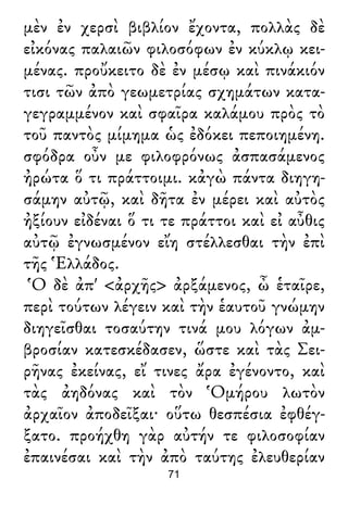 μὲν ἐν χερσὶ βιβλίον ἔχοντα, πολλὰς δὲ
εἰκόνας παλαιῶν φιλοσόφων ἐν κύκλῳ κει-
μένας. προὔκειτο δὲ ἐν μέσῳ καὶ πινάκιόν
τισι τῶν ἀπὸ γεωμετρίας σχημάτων κατα-
γεγραμμένον καὶ σφαῖρα καλάμου πρὸς τὸ
τοῦ παντὸς μίμημα ὡς ἐδόκει πεποιημένη.
σφόδρα οὖν με φιλοφρόνως ἀσπασάμενος
ἠρώτα ὅ τι πράττοιμι. κἀγὼ πάντα διηγη-
σάμην αὐτῷ, καὶ δῆτα ἐν μέρει καὶ αὐτὸς
ἠξίουν εἰδέναι ὅ τι τε πράττοι καὶ εἰ αὖθις
αὐτῷ ἐγνωσμένον εἴη στέλλεσθαι τὴν ἐπὶ
τῆς Ἑλλάδος.
Ὁ δὲ ἀπ' <ἀρχῆς> ἀρξάμενος, ὦ ἑταῖρε,
περὶ τούτων λέγειν καὶ τὴν ἑαυτοῦ γνώμην
διηγεῖσθαι τοσαύτην τινά μου λόγων ἀμ-
βροσίαν κατεσκέδασεν, ὥστε καὶ τὰς Σει-
ρῆνας ἐκείνας, εἴ τινες ἄρα ἐγένοντο, καὶ
τὰς ἀηδόνας καὶ τὸν Ὁμήρου λωτὸν
ἀρχαῖον ἀποδεῖξαι· οὕτω θεσπέσια ἐφθέγ-
ξατο. προήχθη γὰρ αὐτήν τε φιλοσοφίαν
ἐπαινέσαι καὶ τὴν ἀπὸ ταύτης ἐλευθερίαν
71
 