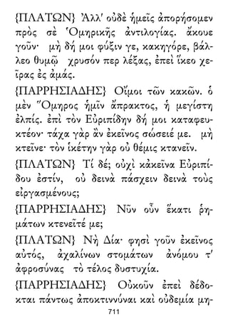 {ΠΛΑΤΩΝ} Ἀλλ' οὐδὲ ἡμεῖς ἀπορήσομεν
πρὸς σὲ Ὁμηρικῆς ἀντιλογίας. ἄκουε
γοῦν· μὴ δή μοι φύξιν γε, κακηγόρε, βάλ-
λεο θυμῷ χρυσόν περ λέξας, ἐπεὶ ἵκεο χε-
ῖρας ἐς ἀμάς.
{ΠΑΡΡΗΣΙΑ∆ΗΣ} Οἴμοι τῶν κακῶν. ὁ
μὲν Ὅμηρος ἡμῖν ἄπρακτος, ἡ μεγίστη
ἐλπίς. ἐπὶ τὸν Εὐριπίδην δή μοι καταφευ-
κτέον· τάχα γὰρ ἂν ἐκεῖνος σώσειέ με. μὴ
κτεῖνε· τὸν ἱκέτην γὰρ οὐ θέμις κτανεῖν.
{ΠΛΑΤΩΝ} Τί δέ; οὐχὶ κἀκεῖνα Εὐριπί-
δου ἐστίν, οὐ δεινὰ πάσχειν δεινὰ τοὺς
εἰργασμένους;
{ΠΑΡΡΗΣΙΑ∆ΗΣ} Νῦν οὖν ἕκατι ῥη-
μάτων κτενεῖτέ με;
{ΠΛΑΤΩΝ} Νὴ ∆ία· φησὶ γοῦν ἐκεῖνος
αὐτός, ἀχαλίνων στομάτων ἀνόμου τ'
ἀφροσύνας τὸ τέλος δυστυχία.
{ΠΑΡΡΗΣΙΑ∆ΗΣ} Οὐκοῦν ἐπεὶ δέδο-
κται πάντως ἀποκτιννύναι καὶ οὐδεμία μη-
711
 