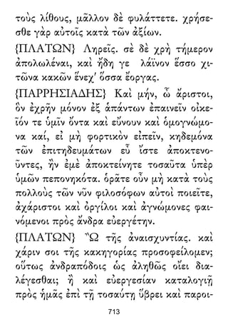 τοὺς λίθους, μᾶλλον δὲ φυλάττετε. χρήσε-
σθε γὰρ αὐτοῖς κατὰ τῶν ἀξίων.
{ΠΛΑΤΩΝ} Ληρεῖς. σὲ δὲ χρὴ τήμερον
ἀπολωλέναι, καὶ ἤδη γε λάϊνον ἕσσο χι-
τῶνα κακῶν ἕνεχ' ὅσσα ἔοργας.
{ΠΑΡΡΗΣΙΑ∆ΗΣ} Καὶ μήν, ὦ ἄριστοι,
ὃν ἐχρῆν μόνον ἐξ ἁπάντων ἐπαινεῖν οἰκε-
ῖόν τε ὑμῖν ὄντα καὶ εὔνουν καὶ ὁμογνώμο-
να καί, εἰ μὴ φορτικὸν εἰπεῖν, κηδεμόνα
τῶν ἐπιτηδευμάτων εὖ ἴστε ἀποκτενο-
ῦντες, ἢν ἐμὲ ἀποκτείνητε τοσαῦτα ὑπὲρ
ὑμῶν πεπονηκότα. ὁρᾶτε οὖν μὴ κατὰ τοὺς
πολλοὺς τῶν νῦν φιλοσόφων αὐτοὶ ποιεῖτε,
ἀχάριστοι καὶ ὀργίλοι καὶ ἀγνώμονες φαι-
νόμενοι πρὸς ἄνδρα εὐεργέτην.
{ΠΛΑΤΩΝ} Ὢ τῆς ἀναισχυντίας. καὶ
χάριν σοι τῆς κακηγορίας προσοφείλομεν;
οὕτως ἀνδραπόδοις ὡς ἀληθῶς οἴει δια-
λέγεσθαι; ἢ καὶ εὐεργεσίαν καταλογιῇ
πρὸς ἡμᾶς ἐπὶ τῇ τοσαύτῃ ὕβρει καὶ παροι-
713
 