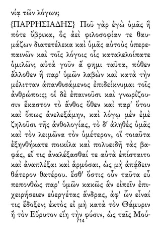 νίᾳ τῶν λόγων;
{ΠΑΡΡΗΣΙΑ∆ΗΣ} Ποῦ γὰρ ἐγὼ ὑμᾶς ἢ
πότε ὕβρικα, ὃς ἀεὶ φιλοσοφίαν τε θαυ-
μάζων διατετέλεκα καὶ ὑμᾶς αὐτοὺς ὑπερε-
παινῶν καὶ τοῖς λόγοις οἷς καταλελοίπατε
ὁμιλῶν; αὐτὰ γοῦν ἅ φημι ταῦτα, πόθεν
ἄλλοθεν ἢ παρ' ὑμῶν λαβὼν καὶ κατὰ τὴν
μέλιτταν ἀπανθισάμενος ἐπιδείκνυμαι τοῖς
ἀνθρώποις; οἱ δὲ ἐπαινοῦσι καὶ γνωρίζου-
σιν ἕκαστον τὸ ἄνθος ὅθεν καὶ παρ' ὅτου
καὶ ὅπως ἀνελεξάμην, καὶ λόγῳ μὲν ἐμὲ
ζηλοῦσι τῆς ἀνθολογίας, τὸ δ' ἀληθὲς ὑμᾶς
καὶ τὸν λειμῶνα τὸν ὑμέτερον, οἳ τοιαῦτα
ἐξηνθήκατε ποικίλα καὶ πολυειδῆ τὰς βα-
φάς, εἴ τις ἀναλέξασθαί τε αὐτὰ ἐπίσταιτο
καὶ ἀναπλέξαι καὶ ἁρμόσαι, ὡς μὴ ἀπᾴδειν
θάτερον θατέρου. ἔσθ' ὅστις οὖν ταῦτα εὖ
πεπονθὼς παρ' ὑμῶν κακῶς ἂν εἰπεῖν ἐπι-
χειρήσειεν εὐεργέτας ἄνδρας, ἀφ' ὧν εἶναί
τις ἔδοξεν; ἐκτὸς εἰ μὴ κατὰ τὸν Θάμυριν
ἢ τὸν Εὔρυτον εἴη τὴν φύσιν, ὡς ταῖς Μού-
714
 