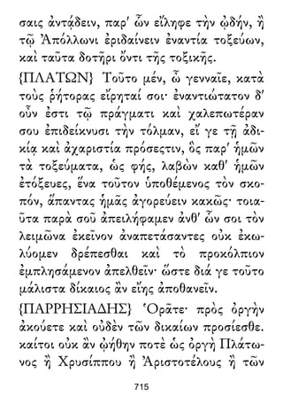 σαις ἀντᾴδειν, παρ' ὧν εἴληφε τὴν ᾠδήν, ἢ
τῷ Ἀπόλλωνι ἐριδαίνειν ἐναντία τοξεύων,
καὶ ταῦτα δοτῆρι ὄντι τῆς τοξικῆς.
{ΠΛΑΤΩΝ} Τοῦτο μέν, ὦ γενναῖε, κατὰ
τοὺς ῥήτορας εἴρηταί σοι· ἐναντιώτατον δ'
οὖν ἐστι τῷ πράγματι καὶ χαλεπωτέραν
σου ἐπιδείκνυσι τὴν τόλμαν, εἴ γε τῇ ἀδι-
κίᾳ καὶ ἀχαριστία πρόσεςτιν, ὃς παρ' ἡμῶν
τὰ τοξεύματα, ὡς φής, λαβὼν καθ' ἡμῶν
ἐτόξευες, ἕνα τοῦτον ὑποθέμενος τὸν σκο-
πόν, ἅπαντας ἡμᾶς ἀγορεύειν κακῶς· τοια-
ῦτα παρὰ σοῦ ἀπειλήφαμεν ἀνθ' ὧν σοι τὸν
λειμῶνα ἐκεῖνον ἀναπετάσαντες οὐκ ἐκω-
λύομεν δρέπεσθαι καὶ τὸ προκόλπιον
ἐμπλησάμενον ἀπελθεῖν· ὥστε διά γε τοῦτο
μάλιστα δίκαιος ἂν εἴης ἀποθανεῖν.
{ΠΑΡΡΗΣΙΑ∆ΗΣ} Ὁρᾶτε· πρὸς ὀργὴν
ἀκούετε καὶ οὐδὲν τῶν δικαίων προσίεσθε.
καίτοι οὐκ ἂν ᾠήθην ποτὲ ὡς ὀργὴ Πλάτω-
νος ἢ Χρυσίππου ἢ Ἀριστοτέλους ἢ τῶν
715
 